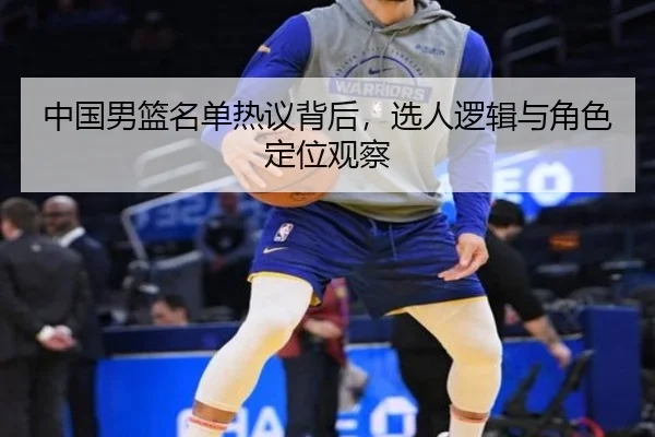 中国男篮名单热议背后，选人逻辑与角色定位观察